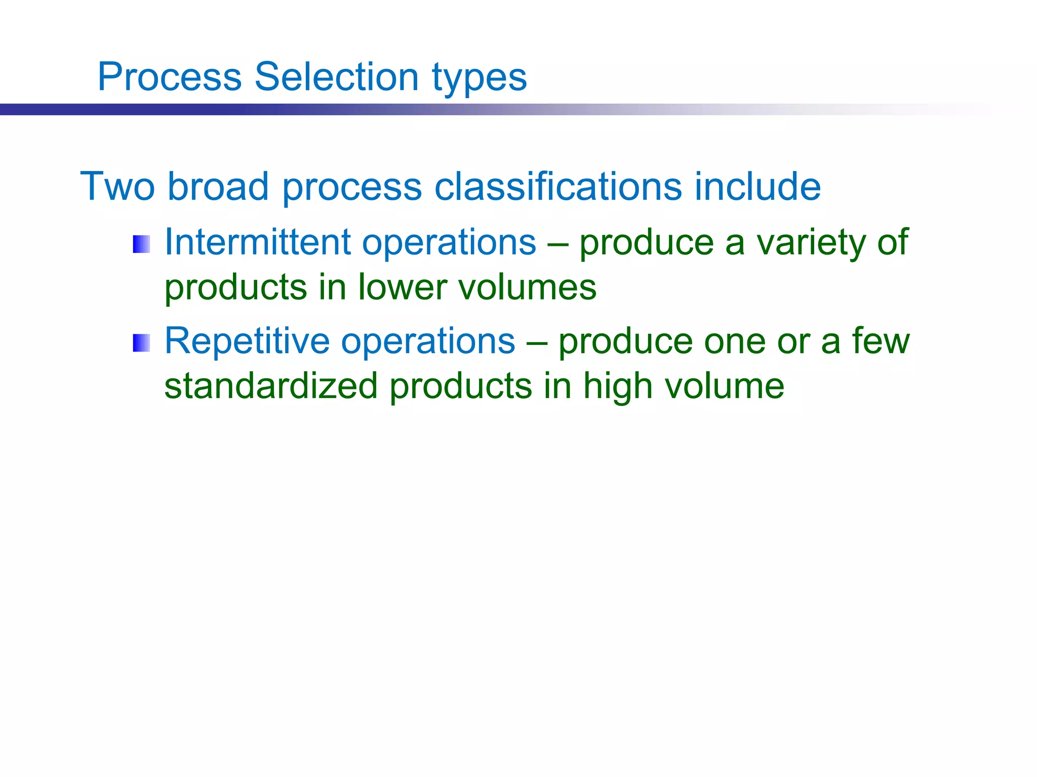 Process Selection types
Two broad process classifications include
Intermittent operations – produce a variety of
products in lower volumes
Repetitive operations – produce one or a few
standardized products in high volume
 