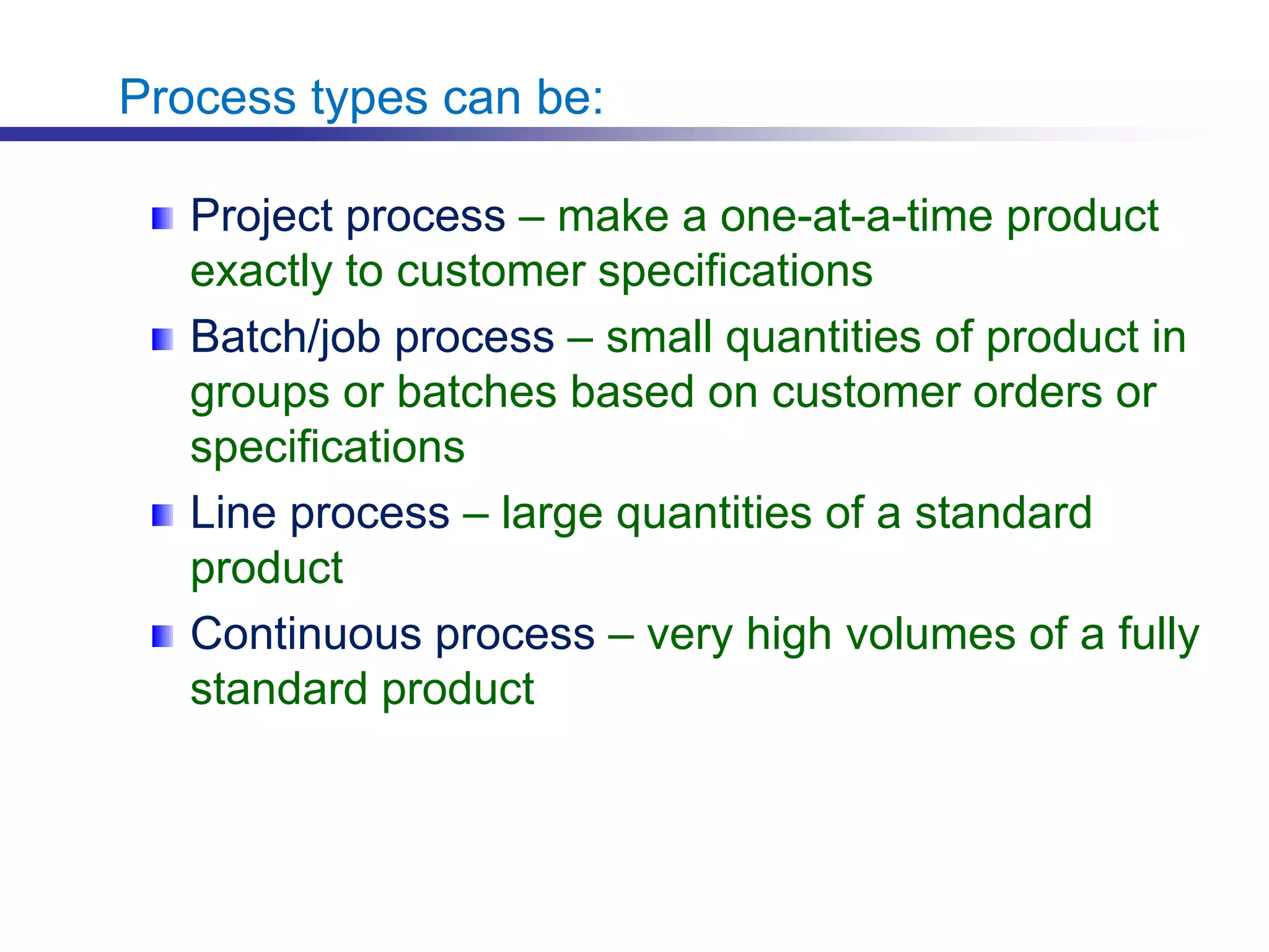 Process types can be:
Project process – make a one-at-a-time product
exactly to customer specifications
Batch/job process – small quantities of product in
groups or batches based on customer orders or
specifications
Line process – large quantities of a standard
product
Continuous process – very high volumes of a fully
standard product
 