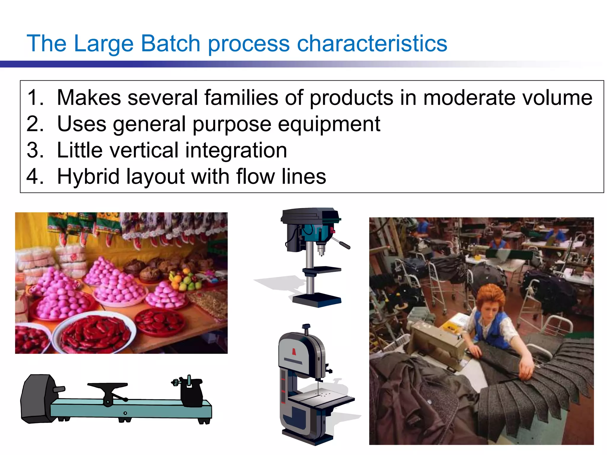 The Large Batch process characteristics
1. Makes several families of products in moderate volume
2. Uses general purpose equipment
3. Little vertical integration
4. Hybrid layout with flow lines
 
