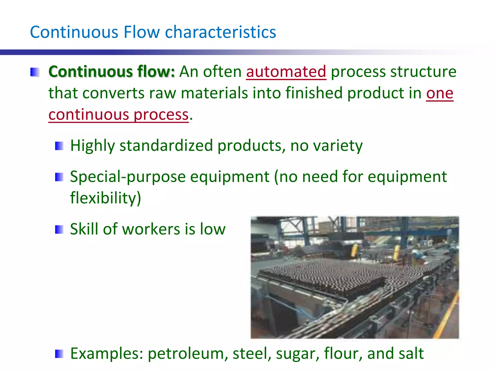 Continuous Flow characteristics
Continuous flow: An often automated process structure
that converts raw materials into finished product in one
continuous process.
Highly standardized products, no variety
Special-purpose equipment (no need for equipment
flexibility)
Skill of workers is low
Examples: petroleum, steel, sugar, flour, and salt
 