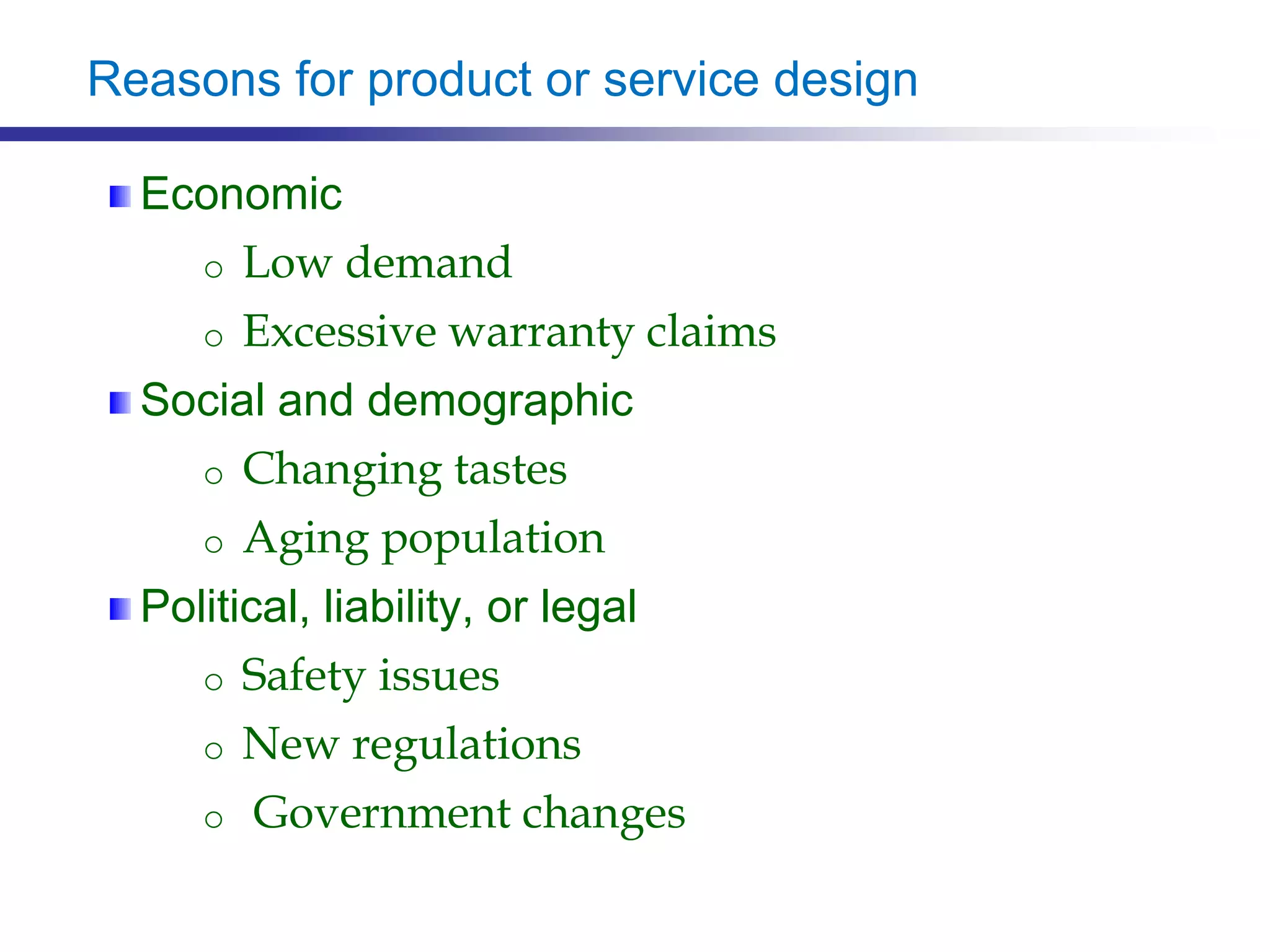 Reasons for product or service design
Economic
o Low demand
o Excessive warranty claims
Social and demographic
o Changing tastes
o Aging population
Political, liability, or legal
o Safety issues
o New regulations
o Government changes
 