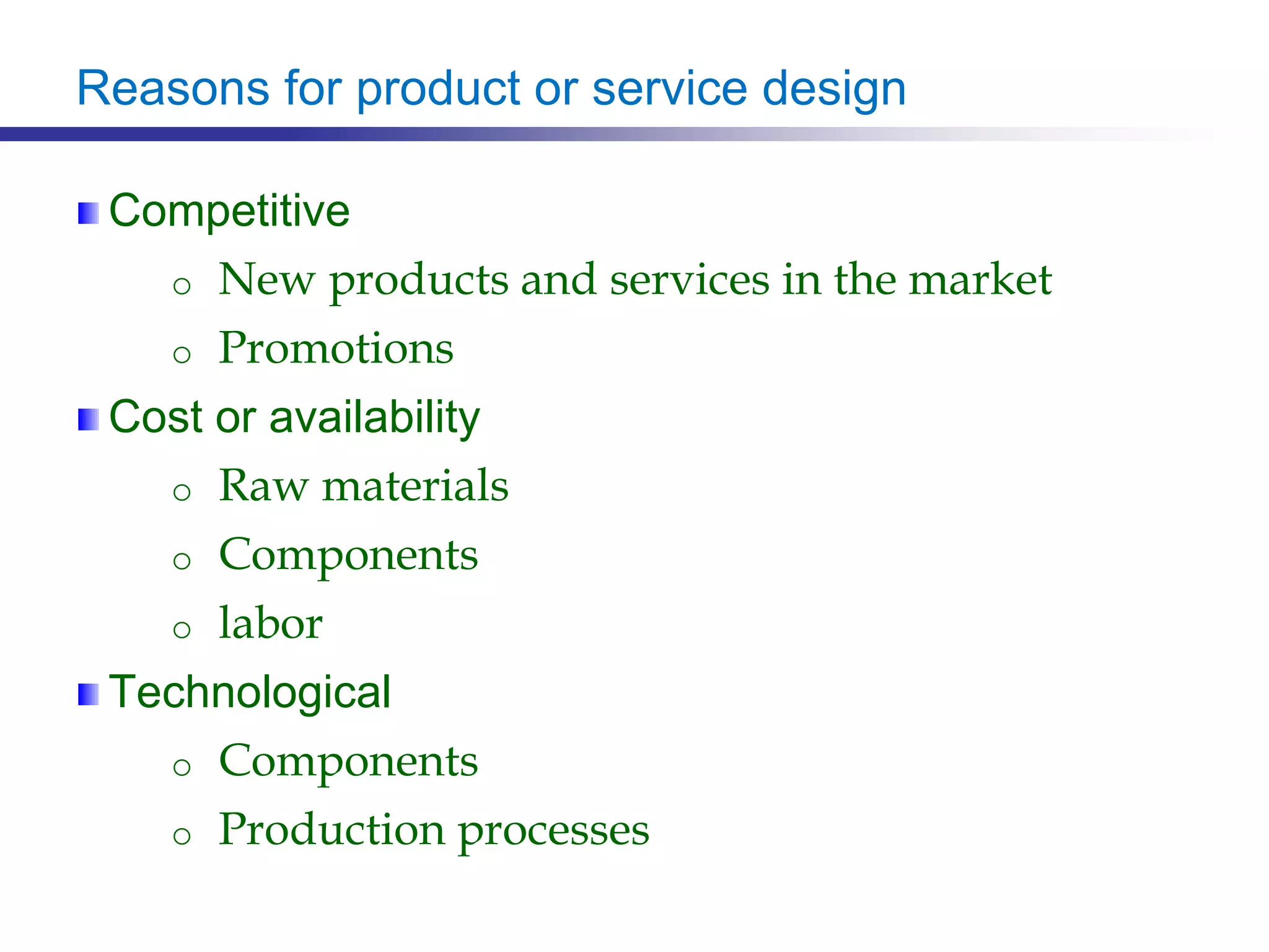 Reasons for product or service design
Competitive
o New products and services in the market
o Promotions
Cost or availability
o Raw materials
o Components
o labor
Technological
o Components
o Production processes
 