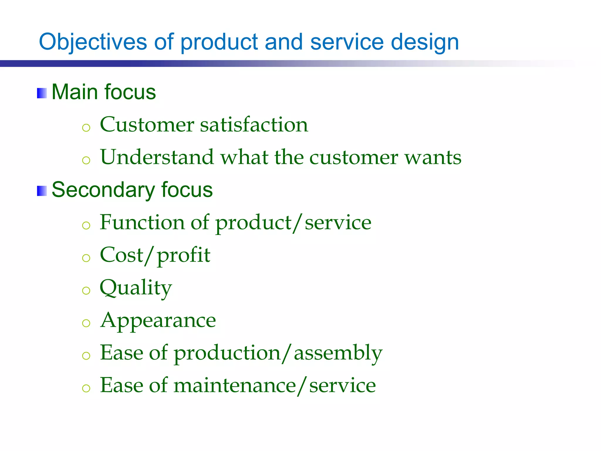 Objectives of product and service design
Main focus
o Customer satisfaction
o Understand what the customer wants
Secondary focus
o Function of product/service
o Cost/profit
o Quality
o Appearance
o Ease of production/assembly
o Ease of maintenance/service
 