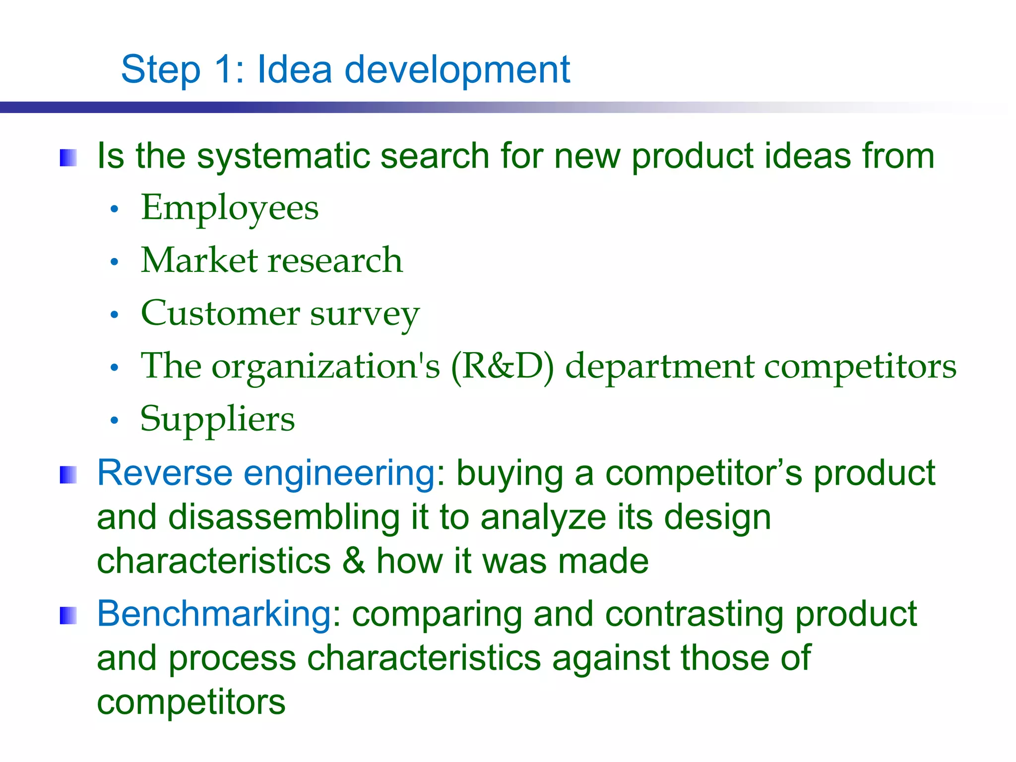 Step 1: Idea development
Is the systematic search for new product ideas from
• Employees
• Market research
• Customer survey
• The organization's (R&D) department competitors
• Suppliers
Reverse engineering: buying a competitor’s product
and disassembling it to analyze its design
characteristics & how it was made
Benchmarking: comparing and contrasting product
and process characteristics against those of
competitors
 