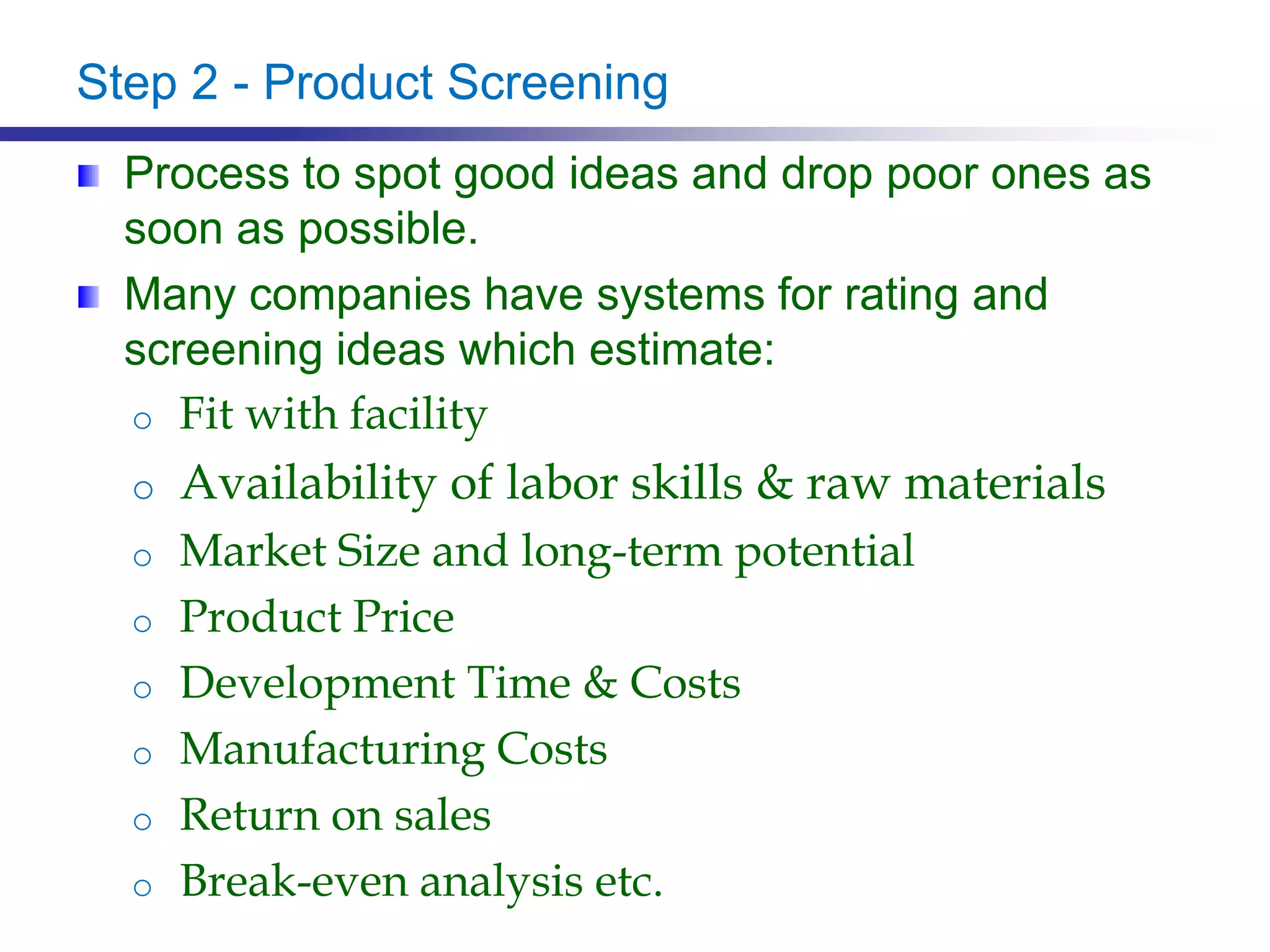 Step 2 - Product Screening
Process to spot good ideas and drop poor ones as
soon as possible.
Many companies have systems for rating and
screening ideas which estimate:
o Fit with facility
o Availability of labor skills & raw materials
o Market Size and long-term potential
o Product Price
o Development Time & Costs
o Manufacturing Costs
o Return on sales
o Break-even analysis etc.
 