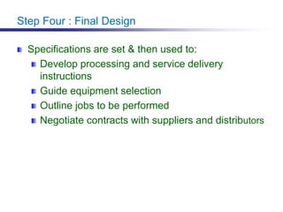 Step Four : Final Design
Specifications are set & then used to:
Develop processing and service delivery
instructions
Guide equipment selection
Outline jobs to be performed
Negotiate contracts with suppliers and distributors
 