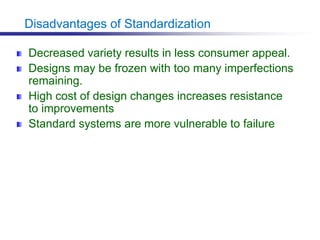 Disadvantages of Standardization
Decreased variety results in less consumer appeal.
Designs may be frozen with too many imperfections
remaining.
High cost of design changes increases resistance
to improvements
Standard systems are more vulnerable to failure
 