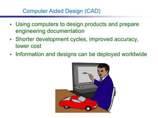  Using computers to design products and prepare
engineering documentation
 Shorter development cycles, improved accuracy,
lower cost
 Information and designs can be deployed worldwide
Computer Aided Design (CAD)
 