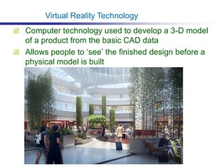  Computer technology used to develop a 3-D model
of a product from the basic CAD data
 Allows people to ‘see’ the finished design before a
physical model is built
Virtual Reality Technology
 