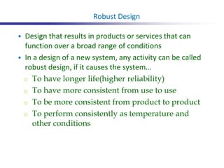  Design that results in products or services that can
function over a broad range of conditions
 In a design of a new system, any activity can be called
robust design, if it causes the system…
o To have longer life(higher reliability)
o To have more consistent from use to use
o To be more consistent from product to product
o To perform consistently as temperature and
other conditions
Robust Design
 