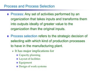 Process and Process Selection
Process: Any set of activities performed by an
organization that takes inputs and transforms them
into outputs ideally of greater value to the
organization than the original inputs.
Process selection refers to the strategic decision of
selecting with which kind of production processes
to have in the manufacturing plant.
 It has major implications for
Capacity planning
Layout of facilities
Equipment
Design of work systems
 