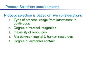 Process Selection: considerations
Process selection is based on five considerations
1. Type of process; range from intermittent to
continuous
2. Degree of vertical integration
3. Flexibility of resources
4. Mix between capital & human resources
5. Degree of customer contact
 