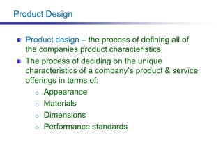 Product Design
Product design – the process of defining all of
the companies product characteristics
The process of deciding on the unique
characteristics of a company’s product & service
offerings in terms of:
o Appearance
o Materials
o Dimensions
o Performance standards
 