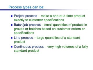 Process types can be:
Project process – make a one-at-a-time product
exactly to customer specifications
Batch/job process – small quantities of product in
groups or batches based on customer orders or
specifications
Line process – large quantities of a standard
product
Continuous process – very high volumes of a fully
standard product
 