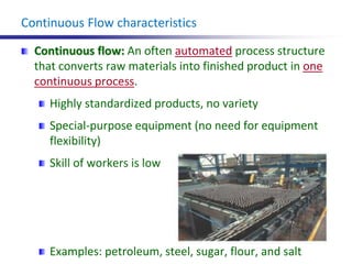 Continuous Flow characteristics
Continuous flow: An often automated process structure
that converts raw materials into finished product in one
continuous process.
Highly standardized products, no variety
Special-purpose equipment (no need for equipment
flexibility)
Skill of workers is low
Examples: petroleum, steel, sugar, flour, and salt
 