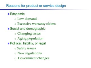 Reasons for product or service design
Economic
o Low demand
o Excessive warranty claims
Social and demographic
o Changing tastes
o Aging population
Political, liability, or legal
o Safety issues
o New regulations
o Government changes
 