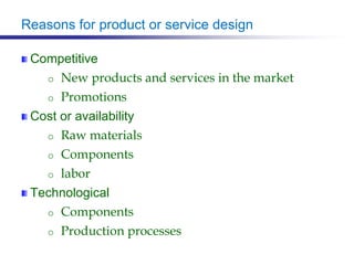 Reasons for product or service design
Competitive
o New products and services in the market
o Promotions
Cost or availability
o Raw materials
o Components
o labor
Technological
o Components
o Production processes
 