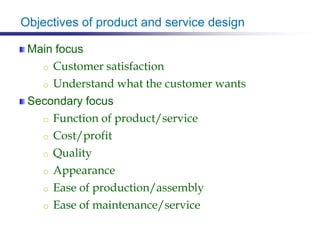 Objectives of product and service design
Main focus
o Customer satisfaction
o Understand what the customer wants
Secondary focus
o Function of product/service
o Cost/profit
o Quality
o Appearance
o Ease of production/assembly
o Ease of maintenance/service
 