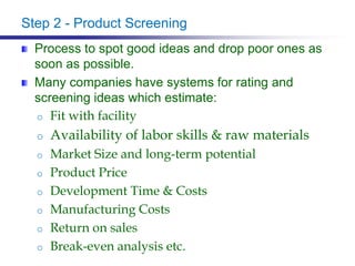 Step 2 - Product Screening
Process to spot good ideas and drop poor ones as
soon as possible.
Many companies have systems for rating and
screening ideas which estimate:
o Fit with facility
o Availability of labor skills & raw materials
o Market Size and long-term potential
o Product Price
o Development Time & Costs
o Manufacturing Costs
o Return on sales
o Break-even analysis etc.
 