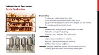 Intermittent Processes:
Batch Production
Characteristics:
• Products are made in batches or lots.
• Some level of standardization within each batch.
• Equipment may be specialized to some degree, but still flexible.
• Process Layout (similar to Job Shop)
Advantages:
• More efficient than job shops for moderate volumes.
• Allows for some product variety.
• Inventory costs are lower than continuous.
Disadvantages:
• Higher setup costs between batches.
• Requires careful planning and scheduling.
• Still has relatively long lead times.
Examples: Bakeries, breweries, apparel manufacturing, textbook
printing, pharmaceutical production (some stages)
 