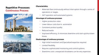 Repetitive Processes:
Continuous Process
Characteristics
• Materials flow continuously without interruption through a series of
operations or stages.
• 24/7 operation and automated systems
Advantages of continuous processes
• Higher production rates:
• Lower labour costs due to automation
• Consistent product quality
• Reduced waste
• Improved efficiency. It minimizes downtime and start-up/shut-down
losses.
Disadvantages of continuous processes
• High initial investment and Specialized expertise required
• Limited flexibility
• Requires sophisticated monitoring and control systems.
• Downtime costs: unexpected shutdowns can be very expensive.
 