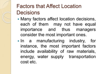 Factors that Affect Location
Decisions
 Many factors affect location decisions,
each of them may not have equal
importance and thus managers
consider the most important ones.
 In a manufacturing industry, for
instance, the most important factors
include availability of raw materials,
energy, water supply transportation
cost etc.
 