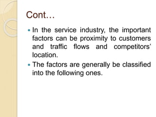 Cont…
 In the service industry, the important
factors can be proximity to customers
and traffic flows and competitors’
location.
 The factors are generally be classified
into the following ones.
 
