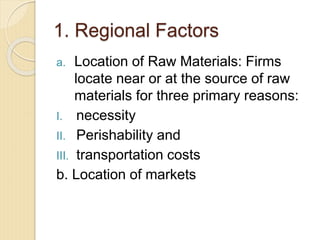1. Regional Factors
a. Location of Raw Materials: Firms
locate near or at the source of raw
materials for three primary reasons:
I. necessity
II. Perishability and
III. transportation costs
b. Location of markets
 