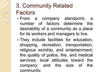 3. Community Related
Factors
 From a company standpoint, a
number of factors determine the
desirability of a community as a place
for its workers and managers to live.
 They include facilities for education,
shopping, recreation, transportation,
religious worship, and entertainment;
the quality of police, fire, and medical
services; local attitudes toward the
company; and the size of the
community.
 