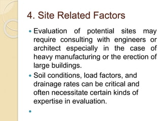 4. Site Related Factors
 Evaluation of potential sites may
require consulting with engineers or
architect especially in the case of
heavy manufacturing or the erection of
large buildings.
 Soil conditions, load factors, and
drainage rates can be critical and
often necessitate certain kinds of
expertise in evaluation.

 
