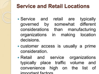 Service and Retail Locations
 Service and retail are typically
governed by somewhat different
considerations than manufacturing
organizations in making location
decisions.
 customer access is usually a prime
consideration.
 Retail and service organizations
typically place traffic volume and
convenience high on the list of
 
