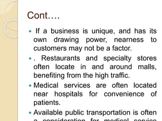 Cont….
 If a business is unique, and has its
own drawing power, nearness to
customers may not be a factor.
 . Restaurants and specialty stores
often locate in and around malls,
benefiting from the high traffic.
 Medical services are often located
near hospitals for convenience of
patients.
 Available public transportation is often
 