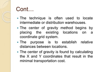 Cont…
 The technique is often used to locate
intermediate or distribution warehouses.
 The center of gravity method begins by
placing the existing locations on a
coordinate grid system.
 The purpose is to establish relative
distances between locations.
 The center of gravity is found by calculating
the X and Y coordinates that result in the
minimal transportation cost.
 