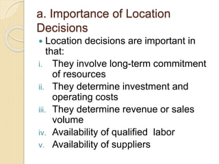a. Importance of Location
Decisions
 Location decisions are important in
that:
i. They involve long-term commitment
of resources
ii. They determine investment and
operating costs
iii. They determine revenue or sales
volume
iv. Availability of qualified labor
v. Availability of suppliers
 