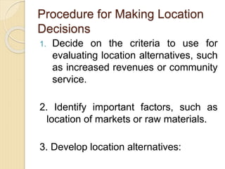 Procedure for Making Location
Decisions
1. Decide on the criteria to use for
evaluating location alternatives, such
as increased revenues or community
service.
2. Identify important factors, such as
location of markets or raw materials.
3. Develop location alternatives:
 