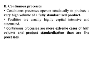 B. Continuous processes
• Continuous processes operate continually to produce a
very high volume of a fully standardized product.
• Facilities are usually highly capital intensive and
automated.
• Continuous processes are more extreme cases of high
volume and product standardization than are line
processes.
 