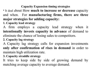 Capacity Expansion timing strategies
• It deal about How much to increase or decrease capacity
and when. For manufacturing firms, there are three
major strategies for adding capacity:
1. Capacity lead strategy
A firm employs a capacity lead strategy when it
intentionally invests capacity in advance of demand to
eliminate the chance of losing sales to competitors.
2. Capacity lag strategy
A Capacity lag strategy calls for expansion investments
only after confirmation of rises in demand in order to
maintain high utilization rate.
3. Capacity straddle strategy
It tries to keep side by side of growing demand by
matching average capacity to average demand.
 