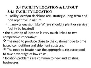 3.4 FACILITY LOCATION & LAYOUT
3.4.1 FACILITY LOCATION
• Facility location decisions are, strategic, long term and
non repetitive in nature.
• it answer question like Where should a plant or service
facility be located?
• the question of location is very much linked to two
competitive imperative:
 The need to produce close to the customer due to time
based competition and shipment costs and
 The need to locate near the appropriate resource pool
to take advantage of low costs.
• location problems are common to new and existing
businesses.
 
