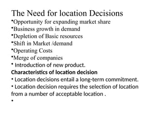 The Need for location Decisions
•Opportunity for expanding market share
•Business growth in demand
•Depletion of Basic resources
•Shift in Market /demand
•Operating Costs
•Merge of companies
• Introduction of new product.
Characteristics of location decision
• Location decisions entail a long-term commitment.
• Location decision requires the selection of location
from a number of acceptable location .
•
 