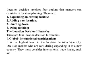Location decision involves four options that mangers can
consider in location planning. These are:
1. Expanding an existing facility:
2. Adding new location:
3. Shutting down:
4. Doing nothing:
The Location Decision Hierarchy
There are four location decision hierarchies:
I. Global- international considerations
It is the highest level in the location decision hierarchy.
Decision makers who are considering expanding in to a new
country. They must consider international trade issues, such
as:
 