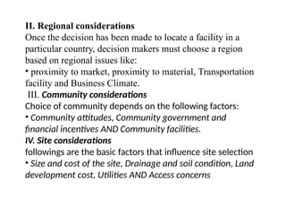 II. Regional considerations
Once the decision has been made to locate a facility in a
particular country, decision makers must choose a region
based on regional issues like:
• proximity to market, proximity to material, Transportation
facility and Business Climate.
III. Community considerations
Choice of community depends on the following factors:
• Community attitudes, Community government and
financial incentives AND Community facilities.
IV. Site considerations
followings are the basic factors that influence site selection
• Size and cost of the site, Drainage and soil condition, Land
development cost, Utilities AND Access concerns
 