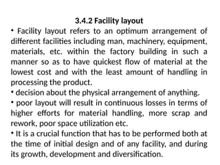 3.4.2 Facility layout
• Facility layout refers to an optimum arrangement of
different facilities including man, machinery, equipment,
materials, etc. within the factory building in such a
manner so as to have quickest flow of material at the
lowest cost and with the least amount of handling in
processing the product.
• decision about the physical arrangement of anything.
• poor layout will result in continuous losses in terms of
higher efforts for material handling, more scrap and
rework, poor space utilization etc.
• It is a crucial function that has to be performed both at
the time of initial design and of any facility, and during
its growth, development and diversification.
 