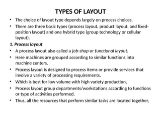TYPES OF LAYOUT
• The choice of layout type depends largely on process choices.
• There are three basic types (process layout, product layout, and fixed-
position layout) and one hybrid type (group technology or cellular
layout).
1. Process layout
• A process layout also called a job-shop or functional layout.
• Here machines are grouped according to similar functions into
machine centers.
• Process layout is designed to process items or provide services that
involve a variety of processing requirements.
• Which is best for low volume with high variety production,
• Process layout group departments/workstations according to functions
or type of activities performed.
• Thus, all the resources that perform similar tasks are located together,
 