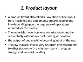 2. Product layout
• A product layout also called a flow-shop or line layout.
Here machines and equipments are arranged in one
line depending upon the sequence of operations
required for the product.
• The materials move from one workstation to another
sequentially without any backtracking or deviation.
• the output of one machine becoming input of the next.
• The raw material moves very fast from one workstation
to other stations with a minimum work in progress
storage and material handling.
 