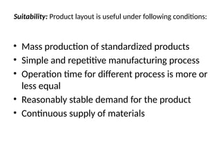 Suitability: Product layout is useful under following conditions:
• Mass production of standardized products
• Simple and repetitive manufacturing process
• Operation time for different process is more or
less equal
• Reasonably stable demand for the product
• Continuous supply of materials
 