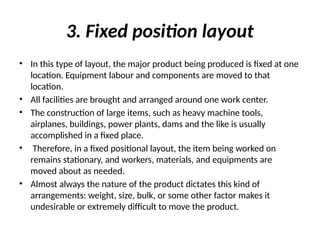 3. Fixed position layout
• In this type of layout, the major product being produced is fixed at one
location. Equipment labour and components are moved to that
location.
• All facilities are brought and arranged around one work center.
• The construction of large items, such as heavy machine tools,
airplanes, buildings, power plants, dams and the like is usually
accomplished in a fixed place.
• Therefore, in a fixed positional layout, the item being worked on
remains stationary, and workers, materials, and equipments are
moved about as needed.
• Almost always the nature of the product dictates this kind of
arrangements: weight, size, bulk, or some other factor makes it
undesirable or extremely difficult to move the product.
 