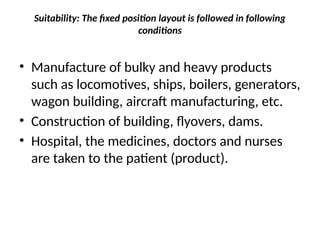 Suitability: The fixed position layout is followed in following
conditions
• Manufacture of bulky and heavy products
such as locomotives, ships, boilers, generators,
wagon building, aircraft manufacturing, etc.
• Construction of building, flyovers, dams.
• Hospital, the medicines, doctors and nurses
are taken to the patient (product).
 