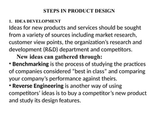STEPS IN PRODUCT DESIGN
1. IDEA DEVELOPMENT
Ideas for new products and services should be sought
from a variety of sources including market research,
customer view points, the organization’s research and
development (R&D) department and competitors.
New ideas can gathered through:
• Benchmarking is the process of studying the practices
of companies considered “best in class” and comparing
your company’s performance against theirs.
• Reverse Engineering is another way of using
competitors’ ideas is to buy a competitor’s new product
and study its design features.
 