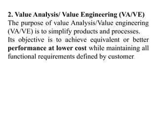 2. Value Analysis/ Value Engineering (VA/VE)
The purpose of value Analysis/Value engineering
(VA/VE) is to simplify products and processes.
Its objective is to achieve equivalent or better
performance at lower cost while maintaining all
functional requirements defined by customer.
 
