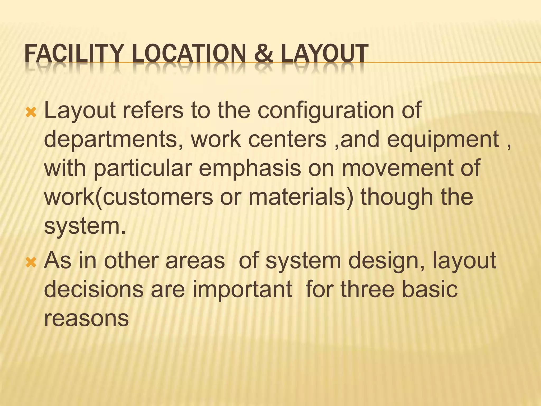 FACILITY LOCATION & LAYOUT
 Layout refers to the configuration of
departments, work centers ,and equipment ,
with particular emphasis on movement of
work(customers or materials) though the
system.
 As in other areas of system design, layout
decisions are important for three basic
reasons
 
